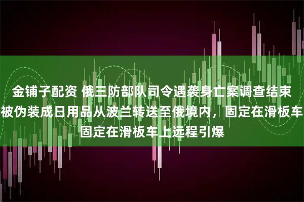 金铺子配资 俄三防部队司令遇袭身亡案调查结束！爆炸装置被伪装成日用品从波兰转送至俄境内，固定在滑板车上远程引爆