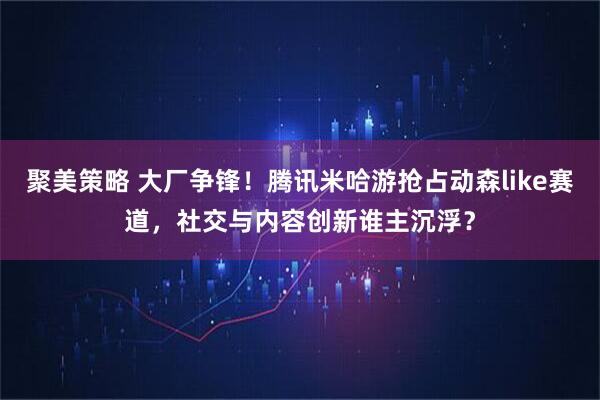 聚美策略 大厂争锋！腾讯米哈游抢占动森like赛道，社交与内容创新谁主沉浮？
