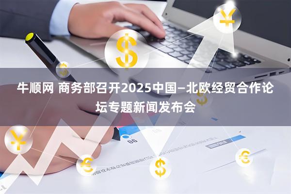牛顺网 商务部召开2025中国—北欧经贸合作论坛专题新闻发布会