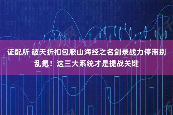 证配所 破天折扣包服山海经之名剑录战力停滞别乱氪！这三大系统才是提战关键