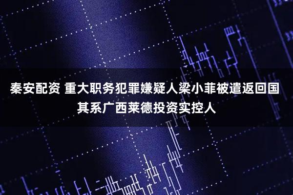 秦安配资 重大职务犯罪嫌疑人梁小菲被遣返回国 其系广西莱德投资实控人