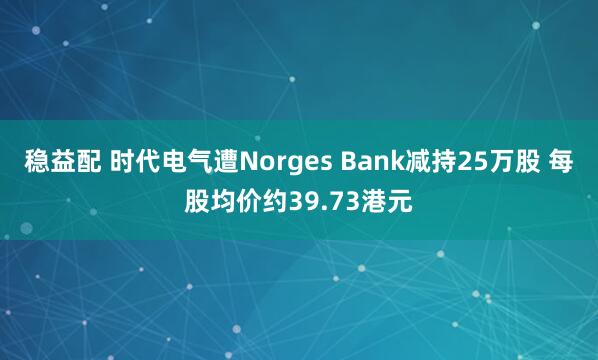 稳益配 时代电气遭Norges Bank减持25万股 每股均价约39.73港元