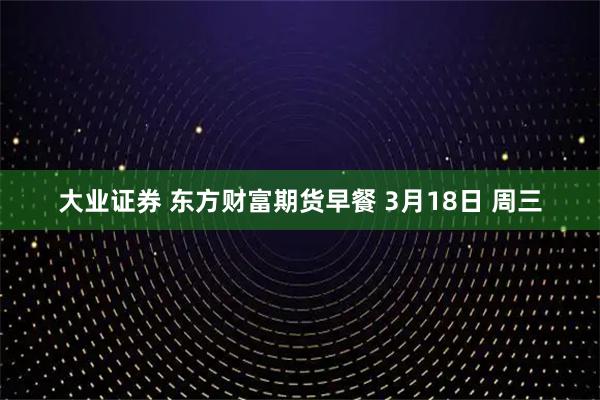 大业证券 东方财富期货早餐 3月18日 周三