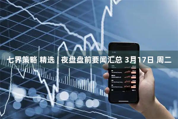 七界策略 精选 | 夜盘盘前要闻汇总 3月17日 周二