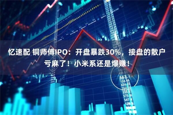 忆速配 铜师傅IPO：开盘暴跌30%，接盘的散户亏麻了！小米系还是爆赚！