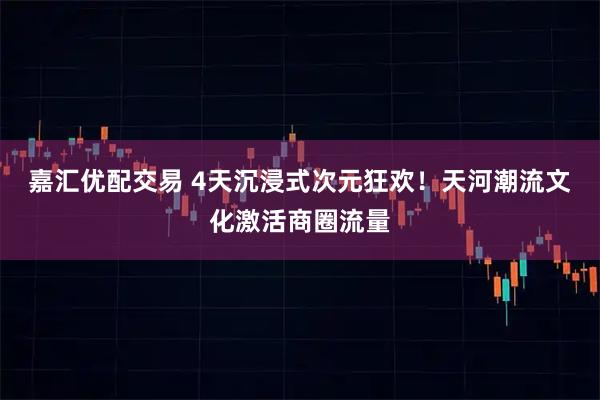 嘉汇优配交易 4天沉浸式次元狂欢!天河潮流文化激活商圈流量